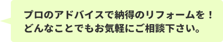 プロのアドバイスで納得のリフォームを！どんなことでもお気軽にご相談下さい。